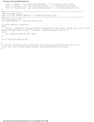 http://www.cyberciti.biz/pdf/lsst/scripts/q19

     echo -e "Model: `cat /proc/ide/hda/model` " >> /tmp/info.tmp.01.$$$
     echo -e "Driver: `cat /proc/ide/hda/driver` " >> /tmp/info.tmp.01.$$$
     echo -e "Cache size: `cat /proc/ide/hda/cache` " >> /tmp/info.tmp.01.$$$
fi
echo -e "--------------------------------------------------------------------" >>
/tmp/info.tmp.01.$$$
echo -e "File System (Mount):" >> /tmp/info.tmp.01.$$$
echo -e "--------------------------------------------------------------------" >>
/tmp/info.tmp.01.$$$
cat /proc/mounts >> /tmp/info.tmp.01.$$$

if which dialog > /dev/null
then
     dialog --backtitle "Linux Software Diagnostics (LSD) Shell Script Ver.1.0" --title
"Press Up/Down Keys to move" --textbox /tmp/info.tmp.01.$$$ 21 70
else
     cat /tmp/info.tmp.01.$$$ |more
fi

rm -f /tmp/info.tmp.01.$$$

#
# ./ch.sh: vivek-tech.com to nixcraft.com referance converted using this tool
# See the tool at http://www.nixcraft.com/uniqlinuxfeatures/tools/
#




 http://www.cyberciti.biz/pdf/lsst/scripts/q19 (2 of 2) [7/29/2002 6:56:10 PM]
 