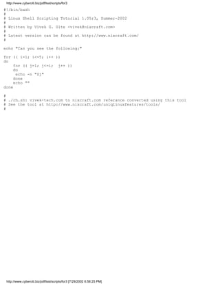 http://www.cyberciti.biz/pdf/lsst/scripts/for3

#!/bin/bash
#
# Linux Shell Scripting Tutorial 1.05r3, Summer-2002
#
# Written by Vivek G. Gite <vivek@nixcraft.com>
#
# Latest version can be found at http://www.nixcraft.com/
#

echo "Can you see the following:"

for (( i=1; i<=5; i++ ))
do
     for (( j=1; j<=i; j++ ))
     do
      echo -n "$j"
     done
     echo ""
done

#
# ./ch.sh: vivek-tech.com to nixcraft.com referance converted using this tool
# See the tool at http://www.nixcraft.com/uniqlinuxfeatures/tools/
#




 http://www.cyberciti.biz/pdf/lsst/scripts/for3 [7/29/2002 6:56:25 PM]
 