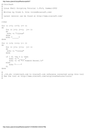 http://www.cyberciti.biz/pdf/lsst/scripts/for7

#!/bin/bash
#
# Linux Shell Scripting Tutorial 1.05r3, Summer-2002
#
# Written by Vivek G. Gite <vivek@nixcraft.com>
#
# Latest version can be found at http://www.nixcraft.com/
#

clear

for (( i=1; i<=3; i++ ))
do
     for (( j=1; j<=i; j++ ))
     do
      echo -n "|Linux"
     done
     echo "______"
done

for (( i=3; i>=1; i-- ))
do
    for (( j=1; j<=i; j++ ))
    do
     echo -n "|Linux"
    done

      if [ $i       -eq 3 ]; then
         echo       -n "______"
         echo       -n -e ">> Powerd Server.n"
      else
         echo       "~~~~~"
      fi
done

#
# ./ch.sh: vivek-tech.com to nixcraft.com referance converted using this tool
# See the tool at http://www.nixcraft.com/uniqlinuxfeatures/tools/
#




 http://www.cyberciti.biz/pdf/lsst/scripts/for7 [7/29/2002 6:56:40 PM]
 