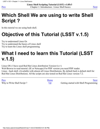 LSST v1.05 > Chapter 1 > Linux Shell basics

                                     Linux Shell Scripting Tutorial (LSST) v1.05r3
Prev                                    Chapter 1: Introduction : Linux Shell basics                        Next



Which Shell We are using to write Shell
Script ?
In this tutorial we are using bash shell.


Objective of this Tutorial (LSST v.1.5)
Try to understand Linux Os
Try to understand the basics of Linux shell
Try to learn the Linux shell programming


What I need to learn this Tutorial (LSST
v.1.5)
Linux OS ( I have used Red Hat Linux distribution Version 6.x+)
Web Browse to read tutorial. (IE or Netscape) For PDF version you need PDF reader.
Linux - bash shell. (Available with almost all Linux Distributions. By default bash is default shell for
Red Hat Linux Distribution). All the scripts are also tested on Red Hat Linux version 7.2.

Prev                                                                Home                                     Next
Why to Write Shell Script ?                                          Up    Getting started with Shell Programming




 http://www.cyberciti.biz/pdf/lsst/ch01sec11.html [7/29/2002 6:51:36 PM]
 