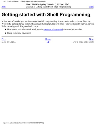 LSST v1.05r3 > Chapter 2 > Getting started with Shell Programming

                                      Linux Shell Scripting Tutorial (LSST) v1.05r3
Prev                                  Chapter 2: Getting started with Shell Programming                       Next



Getting started with Shell Programming
In this part of tutorial you are introduced to shell programming, how to write script, execute them etc.
We will be getting started with writing small shell script, that will print "Knowledge is Power" on screen.
Before starting with this you should know
    q How to use text editor such as vi, see the common vi command for more information.

    q   Basic command navigation

Prev                                                                  Home                                    Next
More on Shell...                                                       Up                 How to write shell script




 http://www.cyberciti.biz/pdf/lsst/ch02.html [7/29/2002 6:51:37 PM]
 
