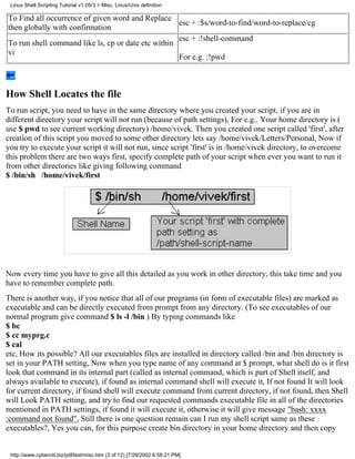 Linux Shell Scripting Tutorial v1.05r3 > Misc. Linux/Unix definition

To Find all occurrence of given word and Replace
                                                    esc + :$s/word-to-find/word-to-replace/cg
then globally with confirmation
                                                    esc + :!shell-command
To run shell command like ls, cp or date etc within
vi
                                                    For e.g. :!pwd



How Shell Locates the file
To run script, you need to have in the same directory where you created your script, if you are in
different directory your script will not run (because of path settings), For e.g.. Your home directory is (
use $ pwd to see current working directory) /home/vivek. Then you created one script called 'first', after
creation of this script you moved to some other directory lets say /home/vivek/Letters/Personal, Now if
you try to execute your script it will not run, since script 'first' is in /home/vivek directory, to overcome
this problem there are two ways first, specify complete path of your script when ever you want to run it
from other directories like giving following command
$ /bin/sh /home/vivek/first




Now every time you have to give all this detailed as you work in other directory, this take time and you
have to remember complete path.
There is another way, if you notice that all of our programs (in form of executable files) are marked as
executable and can be directly executed from prompt from any directory. (To see executables of our
normal program give command $ ls -l /bin ) By typing commands like
$ bc
$ cc myprg.c
$ cal
etc, How its possible? All our executables files are installed in directory called /bin and /bin directory is
set in your PATH setting, Now when you type name of any command at $ prompt, what shell do is it first
look that command in its internal part (called as internal command, which is part of Shell itself, and
always available to execute), if found as internal command shell will execute it, If not found It will look
for current directory, if found shell will execute command from current directory, if not found, then Shell
will Look PATH setting, and try to find our requested commands executable file in all of the directories
mentioned in PATH settings, if found it will execute it, otherwise it will give message "bash: xxxx
:command not found", Still there is one question remain can I run my shell script same as these
executables?, Yes you can, for this purpose create bin directory in your home directory and then copy


 http://www.cyberciti.biz/pdf/lsst/misc.htm (3 of 12) [7/29/2002 6:58:21 PM]
 