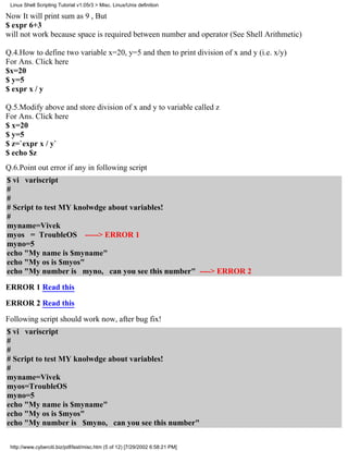 Linux Shell Scripting Tutorial v1.05r3 > Misc. Linux/Unix definition

Now It will print sum as 9 , But
$ expr 6+3
will not work because space is required between number and operator (See Shell Arithmetic)

Q.4.How to define two variable x=20, y=5 and then to print division of x and y (i.e. x/y)
For Ans. Click here
$x=20
$ y=5
$ expr x / y

Q.5.Modify above and store division of x and y to variable called z
For Ans. Click here
$ x=20
$ y=5
$ z=`expr x / y`
$ echo $z
Q.6.Point out error if any in following script
$ vi variscript
#
#
# Script to test MY knolwdge about variables!
#
myname=Vivek
myos = TroubleOS -----> ERROR 1
myno=5
echo "My name is $myname"
echo "My os is $myos"
echo "My number is myno, can you see this number" ----> ERROR 2
ERROR 1 Read this
ERROR 2 Read this

Following script should work now, after bug fix!
$ vi variscript
#
#
# Script to test MY knolwdge about variables!
#
myname=Vivek
myos=TroubleOS
myno=5
echo "My name is $myname"
echo "My os is $myos"
echo "My number is $myno, can you see this number"

 http://www.cyberciti.biz/pdf/lsst/misc.htm (5 of 12) [7/29/2002 6:58:21 PM]
 