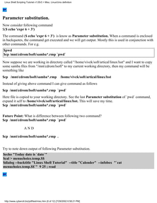 Linux Shell Scripting Tutorial v1.05r3 > Misc. Linux/Unix definition




Parameter substitution.
Now consider following command
$($ echo 'expr 6 + 3')
The command ($ echo 'expr 6 + 3') is know as Parameter substitution. When a command is enclosed
in backquotes, the command get executed and we will get output. Mostly this is used in conjunction with
other commands. For e.g.
$pwd
$cp /mnt/cdrom/lsoft/samba*.rmp `pwd`

Now suppose we are working in directory called "/home/vivek/soft/artical/linux/lsst" and I want to copy
some samba files from "/mnt/cdrom/lsoft" to my current working directory, then my command will be
something like
$cp /mnt/cdrom/lsoft/samba*.rmp /home/vivek/soft/artical/linux/lsst
Instead of giving above command I can give command as follows
$cp /mnt/cdrom/lsoft/samba*.rmp `pwd`
Here file is copied to your working directory. See the last Parameter substitution of `pwd` command,
expand it self to /home/vivek/soft/artical/linux/lsst. This will save my time.
$cp /mnt/cdrom/lsoft/samba*.rmp `pwd`


Future Point: What is difference between following two command?
$cp /mnt/cdrom/lsoft/samba*.rmp `pwd`

                    AND

$cp /mnt/cdrom/lsoft/samba*.rmp .


Try to note down output of following Parameter substitution.
$echo "Today date is `date`"
$cal > menuchoice.temp.$$
$dialog --backtitle "Linux Shell Tutorial" --title "Calender" --infobox "`cat
menuchoice.temp.$$`" 9 25 ; read




 http://www.cyberciti.biz/pdf/lsst/misc.htm (6 of 12) [7/29/2002 6:58:21 PM]
 