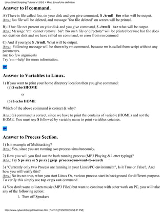 Linux Shell Scripting Tutorial v1.05r3 > Misc. Linux/Unix definition

Answer to if command.
A) There is file called foo, on your disk and you give command, $ ./trmfi foo what will be output.
Ans.: foo file will be deleted, and message "foo file deleted" on screen will be printed.
B) If bar file not present on your disk and you give command, $ ./trmfi bar what will be output.
Ans.: Message "rm: cannot remove `bar': No such file or directory" will be printed because bar file does
not exist on disk and we have called rm command, so error from rm commad
C) And if you type $ ./trmfi, What will be output.
Ans.: Following message will be shown by rm command, because rm is called from script without any
parameters.
rm: too few arguments
Try `rm --help' for more information.



Answer to Variables in Linux.
1) If you want to print your home directory location then you give command:
    (a) $ echo $HOME
                 or
   (b) $ echo HOME
Which of the above command is correct & why?
Ans.: (a) command is correct, since we have to print the contains of variable (HOME) and not the
HOME. You must use $ followed by variable name to print variables cotaines.



Answer to Process Section.
1) Is it example of Multitasking?
Ans.: Yes, since you are running two process simultaneously.
2) How you will you find out the both running process (MP3 Playing & Letter typing)?
Ans.: Try $ ps aux or $ ps ax | grep process-you-want-to-search
3) "Currently only two Process are running in your Linux/PC environment", Is it True or False?, And
how you will verify this?
Ans.: No its not true, when you start Linux Os, various process start in background for different purpose.
To verify this simply use top or ps aux command.
4) You don't want to listen music (MP3 Files) but want to continue with other work on PC, you will take
any of the following action:
          1. Turn off Speakers


 http://www.cyberciti.biz/pdf/lsst/misc.htm (7 of 12) [7/29/2002 6:58:21 PM]
 