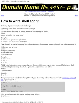 LSST v1.05r3 > Chapter 2 > How to write shell script
                                                                   [Advertisement]




                                               [Get Cyberciti Domain for Just Rs.445 with 2 Free e-mail]

                                             Linux Shell Scripting Tutorial (LSST) v1.05r3
Prev                                         Chapter 2: Getting started with Shell Programming                           Next



How to write shell script
Following steps are required to write shell script:
(1) Use any editor like vi or mcedit to write shell script.
(2) After writing shell script set execute permission for your script as follows
syntax:
chmod permission your-script-name
Examples:
$ chmod +x your-script-name
$ chmod 755 your-script-name
Note: This will set read write execute(7) permission for owner, for group and other permission is read and execute only(5).
(3) Execute your script as
syntax:
bash your-script-name
sh your-script-name
./your-script-name
Examples:
$ bash bar
$ sh bar
$ ./bar
NOTE In the last syntax ./ means current directory, But only . (dot) means execute given command file in current shell
without starting the new copy of shell, The syntax for . (dot) command is as follows
Syntax:
. command-name
Example:
$ . foo
Now you are ready to write first shell script that will print "Knowledge is Power" on screen. See the common vi command
list , if you are new to vi.
$ vi first
#
# My first shell script
#
clear
echo "Knowledge is Power"
After saving the above script, you can run the script as follows:
$ ./first


  http://www.cyberciti.biz/pdf/lsst/ch02sec01.html (1 of 2) [7/29/2002 6:51:39 PM]
 