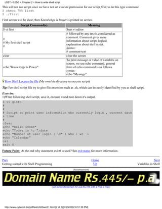 LSST v1.05r3 > Chapter 2 > How to write shell script

This will not run script since we have not set execute permission for our script first; to do this type command
$ chmod 755 first
$ ./first
First screen will be clear, then Knowledge is Power is printed on screen.
                 Script Command(s)                                                Meaning
$ vi first                                                   Start vi editor
                                                             # followed by any text is considered as
                                                             comment. Comment gives more
#
                                                             information about script, logical
# My first shell script
                                                             explanation about shell script.
#
                                                             Syntax:
                                                             # comment-text
clear                                                        clear the screen
                                                             To print message or value of variables on
                                                             screen, we use echo command, general
echo "Knowledge is Power"                                    form of echo command is as follows
                                                             syntax:
                                                             echo "Message"

  How Shell Locates the file (My own bin directory to execute script)
Tip: For shell script file try to give file extension such as .sh, which can be easily identified by you as shell script.
Exercise:
1)Write following shell script, save it, execute it and note down it's output.
$ vi ginfo
#
#
# Script to print user information who currently login , current date
& time
#
clear
echo "Hello $USER"
echo "Today is c ";date
echo "Number of user login : c" ; who | wc -l
echo "Calendar"
cal
exit 0
Future Point: At the end why statement exit 0 is used? See exit status for more information.


Prev                                                                                 Home                                      Next
Getting started with Shell Programming                                                Up                          Variables in Shell
                                                                   [Advertisement]




                                               [Get Cyberciti Domain for Just Rs.445 with 2 Free e-mail]




  http://www.cyberciti.biz/pdf/lsst/ch02sec01.html (2 of 2) [7/29/2002 6:51:39 PM]
 