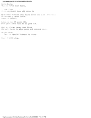 http://www.cyberciti.biz/pdf/lsst/datafiles/demofile

Hello World.
This is vivek from Poona.

I love linux.
It is different from all other Os

My brother Vikrant also loves linux who also loves unix.
He currently learn linux.
Linux is cooool.

Linux is now 10 years old.
Next year linux will be 11 year old.

Rani my sister never uses Linux
She only loves to play games and nothing else.

Do you know?
. (DOT) is special command of linux.

Okay! I will stop.




 http://www.cyberciti.biz/pdf/lsst/datafiles/demofile [7/29/2002 7:04:03 PM]
 