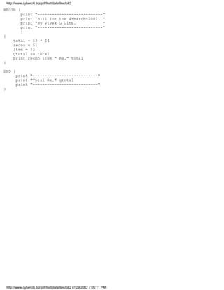 http://www.cyberciti.biz/pdf/lsst/datafiles/bill2

BEGIN {
              print      "---------------------------"
              print      "Bill for the 4-March-2001. "
              print      "By Vivek G Gite.           "
              print      "---------------------------"
              }
{
         total = $3 * $4
         recno = $1
         item = $2
         gtotal += total
         print recno item " Rs." total
}

END {
          print "---------------------------"
          print "Total Rs." gtotal
          print "==========================="
}




    http://www.cyberciti.biz/pdf/lsst/datafiles/bill2 [7/29/2002 7:05:11 PM]
 