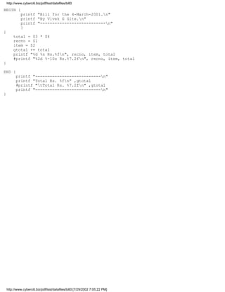 http://www.cyberciti.biz/pdf/lsst/datafiles/bill3

BEGIN {
              printf "Bill for the 4-March-2001.n"
              printf "By Vivek G Gite.n"
              printf "---------------------------n"
              }
{
         total = $3 * $4
         recno = $1
         item = $2
         gtotal += total
         printf "%d %s Rs.%fn", recno, item, total
         #printf "%2d %-10s Rs.%7.2fn", recno, item, total
}

END {
          printf "---------------------------n"
          printf "Total Rs. %fn" ,gtotal
          #printf "tTotal Rs. %7.2fn" ,gtotal
          printf "===========================n"
}




    http://www.cyberciti.biz/pdf/lsst/datafiles/bill3 [7/29/2002 7:05:22 PM]
 