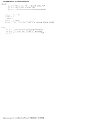 http://www.cyberciti.biz/pdf/lsst/datafiles/bill4

BEGIN {
              printf "Bill for the 4-March-2001.n"
              printf "By Vivek G Gite.n"
              printf "---------------------------n"
              }
{
         total = $3 * $4
         recno = $1
         item = $2
         gtotal += total
         printf "%2d %-10s Rs.%7.2fn", recno, item, total
}

END {
          printf "---------------------------n"
          printf "tTotal Rs. %6.2fn" ,gtotal
          printf "===========================n"
}




    http://www.cyberciti.biz/pdf/lsst/datafiles/bill4 [7/29/2002 7:05:32 PM]
 