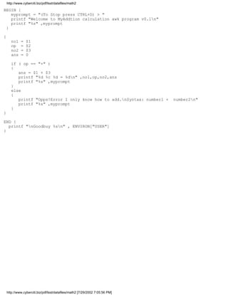 http://www.cyberciti.biz/pdf/lsst/datafiles/math2

BEGIN {
   myprompt = "(To Stop press CTRL+D) > "
   printf "Welcome to MyAddtion calculation awk program v0.1n"
   printf "%s" ,myprompt
 }

{
       no1    =   $1
       op     =   $2
       no2    =   $3
       ans    =   0

       if ( op == "+" )
       {
          ans = $1 + $3
          printf "%d %c %d = %dn" ,no1,op,no2,ans
          printf "%s" ,myprompt
       }
       else
       {
          printf "Opps!Error I only know how to add.nSyntax: number1 +        number2n"
          printf "%s" ,myprompt
       }
}

END {
  printf "nGoodbuy %sn" , ENVIRON["USER"]
}




    http://www.cyberciti.biz/pdf/lsst/datafiles/math2 [7/29/2002 7:05:56 PM]
 