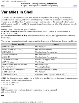 LSST v1.05r3 > Chapter 2 > Variables in Shell

                                      Linux Shell Scripting Tutorial (LSST) v1.05r3
Prev                                  Chapter 2: Getting started with Shell Programming                        Next



Variables in Shell
To process our data/information, data must be kept in computers RAM memory. RAM memory is
divided into small locations, and each location had unique number called memory location/address,
which is used to hold our data. Programmer can give a unique name to this memory location/address
called memory variable or variable (Its a named storage location that may take different values, but only
one at a time).
In Linux (Shell), there are two types of variable:
(1) System variables - Created and maintained by Linux itself. This type of variable defined in
CAPITAL LETTERS.
(2) User defined variables (UDV) - Created and maintained by user. This type of variable defined in
lower letters.
You can see system variables by giving command like $ set, some of the important System variables are:
           System Variable                                                              Meaning
BASH=/bin/bash                                                   Our shell name
BASH_VERSION=1.14.7(1)                                           Our shell version name
COLUMNS=80                                                       No. of columns for our screen
HOME=/home/vivek                                                 Our home directory
LINES=25                                                         No. of columns for our screen
LOGNAME=students                                                 students Our logging name
OSTYPE=Linux                                                     Our Os type
PATH=/usr/bin:/sbin:/bin:/usr/sbin                               Our path settings
PS1=[u@h W]$                                                 Our prompt settings
PWD=/home/students/Common                                        Our current working directory
SHELL=/bin/bash                                                  Our shell name
USERNAME=vivek                                                   User name who is currently login to this PC

NOTE that Some of the above settings can be different in your PC/Linux environment. You can print any
of the above variables contains as follows:
$ echo $USERNAME
$ echo $HOME
Exercise:
1) If you want to print your home directory location then you give command:
a) $ echo $HOME
OR


 http://www.cyberciti.biz/pdf/lsst/ch02sec02.html (1 of 2) [7/29/2002 6:51:42 PM]
 