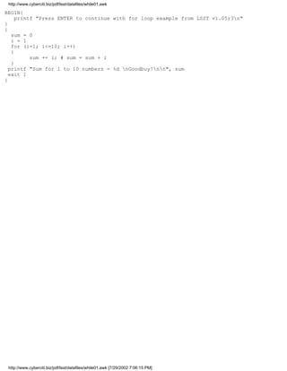 http://www.cyberciti.biz/pdf/lsst/datafiles/while01.awk

BEGIN{
     printf "Press ENTER to continue with for loop example from LSST v1.05r3n"
}
{
   sum = 0
   i = 1
   for (i=1; i<=10; i++)
   {
          sum += i; # sum = sum + i
   }
  printf "Sum for 1 to 10 numbers = %d nGoodbuy!nn", sum
  exit 1
}




 http://www.cyberciti.biz/pdf/lsst/datafiles/while01.awk [7/29/2002 7:06:15 PM]
 