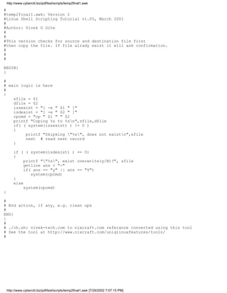 http://www.cyberciti.biz/pdf/lsst/scripts/temp2final1.awk

#
#temp2final1.awk: Version 2
#Linux Shell Scripting Tutorial v1.05, March 2001
#
#Author: Vivek G Gite
#
#
#This version checks for source and destination file first
#then copy the file. If file alrady exist it will ask confirmation.
#
#
#

BEGIN{
}

#
# main logic is here
#
{
    sfile = $1
    dfile = $2
    issexist = "[ -e " $1 " ]"
    isdexist = "[ -e " $2 " ]"
    cpcmd = "cp " $1 " " $2
    printf "Coping %s to %sn",sfile,dfile
    if( ( system(issexist) ) != 0 )
    {
         printf "Skipking "%s", does not existn",sfile
         next # read next record
    }

        if ( ( system(isdexist) ) == 0)
        {
             printf ""%s", exist overwrite(y/N)?", sfile
             getline ans < "-"
             if( ans == "y" || ans == "Y")
                system(cpcmd)
        }
        else
             system(cpcmd)
}

#
# End action, if any, e.g. clean ups
#
END{
}
#
# ./ch.sh: vivek-tech.com to nixcraft.com referance converted using this tool
# See the tool at http://www.nixcraft.com/uniqlinuxfeatures/tools/
#




    http://www.cyberciti.biz/pdf/lsst/scripts/temp2final1.awk [7/29/2002 7:07:15 PM]
 