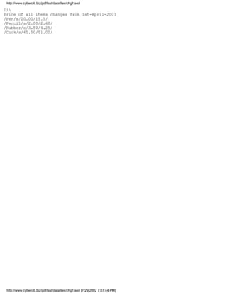 http://www.cyberciti.biz/pdf/lsst/datafiles/chg1.sed

1i
Price of all items changes from 1st-April-2001
/Pen/s/20.00/19.5/
/Pencil/s/2.00/2.60/
/Rubber/s/3.50/4.25/
/Cock/s/45.50/51.00/




 http://www.cyberciti.biz/pdf/lsst/datafiles/chg1.sed [7/29/2002 7:07:44 PM]
 