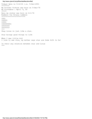 http://www.cyberciti.biz/pdf/lsst/datafiles/demofile2

Todays date is 5-12-01 i.e. 5-Dec-2001
********
My brother Vivkran was born on 5-Dec-70
My birthdate : April 5, 00
*****
Renu my sister was born on 6-1-74
Numbers fun Binary numbers
************************
1001
100001
10001
1000000001
10101010
10101010
***
Okay Linux is just like a star.

Star brings good things to life

When I was little kid
I love to see star, my mother says star are Gods Gift to Us!

Is their any relation between star and Linux
***




 http://www.cyberciti.biz/pdf/lsst/datafiles/demofile2 [7/29/2002 7:07:53 PM]
 