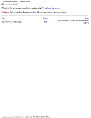 LSST v1.05r3 > Chapter 2 > Variables in Shell

(b) $ echo HOME
Which of the above command is correct & why? Click here for answer.

Caution: Do not modify System variable this can some time create problems.

Prev                                                                 Home                                          Next
                                                                                    How to define User defined variables
How to write shell script                                              Up
                                                                                                                 (UDV)




 http://www.cyberciti.biz/pdf/lsst/ch02sec02.html (2 of 2) [7/29/2002 6:51:42 PM]
 
