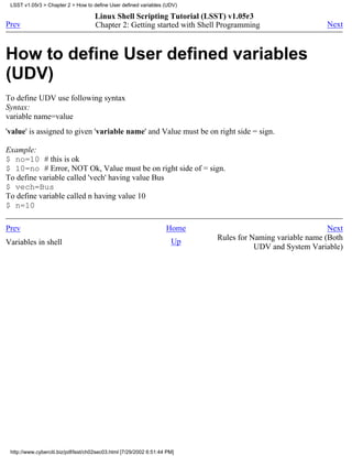 LSST v1.05r3 > Chapter 2 > How to define User defined variables (UDV)

                                     Linux Shell Scripting Tutorial (LSST) v1.05r3
Prev                                 Chapter 2: Getting started with Shell Programming                    Next



How to define User defined variables
(UDV)
To define UDV use following syntax
Syntax:
variable name=value
'value' is assigned to given 'variable name' and Value must be on right side = sign.

Example:
$ no=10 # this is ok
$ 10=no # Error, NOT Ok, Value must be on right side of = sign.
To define variable called 'vech' having value Bus
$ vech=Bus
To define variable called n having value 10
$ n=10

Prev                                                                Home                                   Next
                                                                           Rules for Naming variable name (Both
Variables in shell                                                    Up
                                                                                      UDV and System Variable)




 http://www.cyberciti.biz/pdf/lsst/ch02sec03.html [7/29/2002 6:51:44 PM]
 