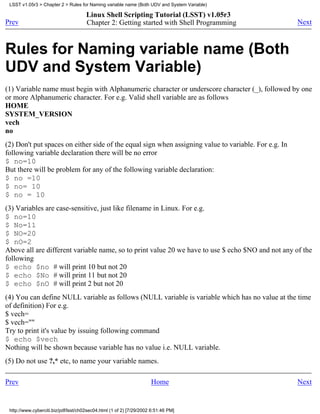 LSST v1.05r3 > Chapter 2 > Rules for Naming variable name (Both UDV and System Variable)

                                      Linux Shell Scripting Tutorial (LSST) v1.05r3
Prev                                  Chapter 2: Getting started with Shell Programming               Next



Rules for Naming variable name (Both
UDV and System Variable)
(1) Variable name must begin with Alphanumeric character or underscore character (_), followed by one
or more Alphanumeric character. For e.g. Valid shell variable are as follows
HOME
SYSTEM_VERSION
vech
no
(2) Don't put spaces on either side of the equal sign when assigning value to variable. For e.g. In
following variable declaration there will be no error
$ no=10
But there will be problem for any of the following variable declaration:
$ no =10
$ no= 10
$ no = 10
(3) Variables are case-sensitive, just like filename in Linux. For e.g.
$ no=10
$ No=11
$ NO=20
$ nO=2
Above all are different variable name, so to print value 20 we have to use $ echo $NO and not any of the
following
$ echo $no # will print 10 but not 20
$ echo $No # will print 11 but not 20
$ echo $nO # will print 2 but not 20
(4) You can define NULL variable as follows (NULL variable is variable which has no value at the time
of definition) For e.g.
$ vech=
$ vech=""
Try to print it's value by issuing following command
$ echo $vech
Nothing will be shown because variable has no value i.e. NULL variable.
(5) Do not use ?,* etc, to name your variable names.

Prev                                                                 Home                             Next


 http://www.cyberciti.biz/pdf/lsst/ch02sec04.html (1 of 2) [7/29/2002 6:51:46 PM]
 