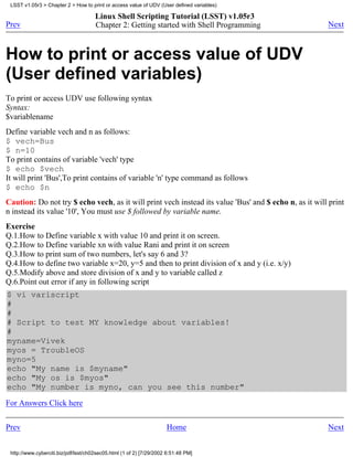 LSST v1.05r3 > Chapter 2 > How to print or access value of UDV (User defined variables)

                                      Linux Shell Scripting Tutorial (LSST) v1.05r3
Prev                                  Chapter 2: Getting started with Shell Programming                Next



How to print or access value of UDV
(User defined variables)
To print or access UDV use following syntax
Syntax:
$variablename
Define variable vech and n as follows:
$ vech=Bus
$ n=10
To print contains of variable 'vech' type
$ echo $vech
It will print 'Bus',To print contains of variable 'n' type command as follows
$ echo $n
Caution: Do not try $ echo vech, as it will print vech instead its value 'Bus' and $ echo n, as it will print
n instead its value '10', You must use $ followed by variable name.
Exercise
Q.1.How to Define variable x with value 10 and print it on screen.
Q.2.How to Define variable xn with value Rani and print it on screen
Q.3.How to print sum of two numbers, let's say 6 and 3?
Q.4.How to define two variable x=20, y=5 and then to print division of x and y (i.e. x/y)
Q.5.Modify above and store division of x and y to variable called z
Q.6.Point out error if any in following script
$ vi variscript
#
#
# Script to test MY knowledge about variables!
#
myname=Vivek
myos = TroubleOS
myno=5
echo "My name is $myname"
echo "My os is $myos"
echo "My number is myno, can you see this number"
For Answers Click here

Prev                                                                 Home                              Next


 http://www.cyberciti.biz/pdf/lsst/ch02sec05.html (1 of 2) [7/29/2002 6:51:48 PM]
 
