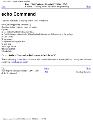 LSST v1.05r3 > Chapter 2 > echo Command

                                     Linux Shell Scripting Tutorial (LSST) v1.05r3
Prev                                 Chapter 2: Getting started with Shell Programming              Next



echo Command
Use echo command to display text or value of variable.
echo [options] [string, variables...]
Displays text or variables value on screen.
Options
-n Do not output the trailing new line.
-e Enable interpretation of the following backslash escaped characters in the strings:
a alert (bell)
b backspace
c suppress trailing new line
n new line
r carriage return
t horizontal tab
 backslash
For e.g. $ echo -e "An apple a day keeps away attdoctorn"

  How to display colorful text on screen with bold or blink effects, how to print text on any row, column
on screen, click here for more!


Prev                                                                Home                            Next
How to print or access value of UDV (User                             Up                 Shell Arithmetic
defined variables)




 http://www.cyberciti.biz/pdf/lsst/ch02sec06.html [7/29/2002 6:51:50 PM]
 
