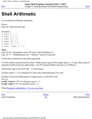 LSST v1.05r3 > Chapter 2 > Shell Arithmetic

                                     Linux Shell Scripting Tutorial (LSST) v1.05r3
Prev                                 Chapter 2: Getting started with Shell Programming                Next



Shell Arithmetic
Use to perform arithmetic operations.
Syntax:
expr op1 math-operator op2

Examples:
$ expr 1 + 3
$ expr 2 - 1
$ expr 10 / 2
$ expr 20 % 3
$ expr 10 * 3
$ echo `expr 6 + 3`
Note:
expr 20 %3 - Remainder read as 20 mod 3 and remainder is 2.
expr 10 * 3 - Multiplication use * and not * since its wild card.
For the last statement not the following points
(1) First, before expr keyword we used ` (back quote) sign not the (single quote i.e. ') sign. Back quote is
generally found on the key under tilde (~) on PC keyboard OR to the above of TAB key.
(2) Second, expr is also end with ` i.e. back quote.
(3) Here expr 6 + 3 is evaluated to 9, then echo command prints 9 as sum
(4) Here if you use double quote or single quote, it will NOT work
For e.g.
$ echo "expr 6 + 3" # It will print expr 6 + 3
$ echo 'expr 6 + 3' # It will print expr 6 + 3

  See Parameter substitution - To save your time.

Prev                                                                Home                             Next
echo Command                                                         Up                  More about Quotes




 http://www.cyberciti.biz/pdf/lsst/ch02sec07.html [7/29/2002 6:51:52 PM]
 
