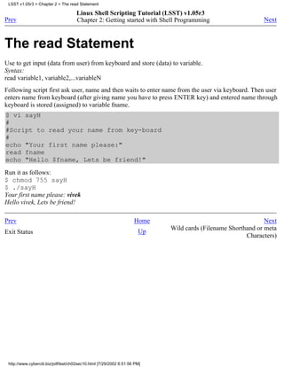 LSST v1.05r3 > Chapter 2 > The read Statement

                                     Linux Shell Scripting Tutorial (LSST) v1.05r3
Prev                                 Chapter 2: Getting started with Shell Programming                      Next



The read Statement
Use to get input (data from user) from keyboard and store (data) to variable.
Syntax:
read variable1, variable2,...variableN
Following script first ask user, name and then waits to enter name from the user via keyboard. Then user
enters name from keyboard (after giving name you have to press ENTER key) and entered name through
keyboard is stored (assigned) to variable fname.
$ vi sayH
#
#Script to read your name from key-board
#
echo "Your first name please:"
read fname
echo "Hello $fname, Lets be friend!"
Run it as follows:
$ chmod 755 sayH
$ ./sayH
Your first name please: vivek
Hello vivek, Lets be friend!

Prev                                                                Home                                     Next
                                                                           Wild cards (Filename Shorthand or meta
Exit Status                                                           Up
                                                                                                      Characters)




 http://www.cyberciti.biz/pdf/lsst/ch02sec10.html [7/29/2002 6:51:56 PM]
 