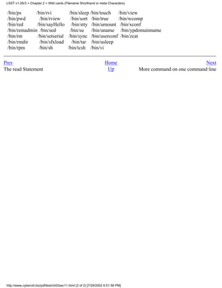 LSST v1.05r3 > Chapter 2 > Wild cards (Filename Shorthand or meta Characters)


 /bin/ps      /bin/rvi         /bin/sleep /bin/touch  /bin/view
 /bin/pwd       /bin/rview      /bin/sort /bin/true   /bin/wcomp
 /bin/red     /bin/sayHello /bin/stty /bin/umount /bin/xconf
 /bin/remadmin /bin/sed        /bin/su     /bin/uname /bin/ypdomainname
 /bin/rm       /bin/setserial /bin/sync /bin/userconf /bin/zcat
 /bin/rmdir     /bin/sfxload     /bin/tar /bin/usleep
 /bin/rpm       /bin/sh       /bin/tcsh /bin/vi

Prev                                                                 Home                                      Next
The read Statement                                                    Up            More command on one command line




 http://www.cyberciti.biz/pdf/lsst/ch02sec11.html (2 of 2) [7/29/2002 6:51:58 PM]
 