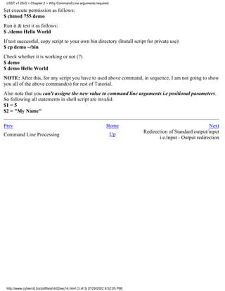 LSST v1.05r3 > Chapter 2 > Why Command Line arguments required

Set execute permission as follows:
$ chmod 755 demo
Run it & test it as follows:
$ ./demo Hello World
If test successful, copy script to your own bin directory (Install script for private use)
$ cp demo ~/bin
Check whether it is working or not (?)
$ demo
$ demo Hello World
NOTE: After this, for any script you have to used above command, in sequence, I am not going to show
you all of the above command(s) for rest of Tutorial.
Also note that you can't assigne the new value to command line arguments i.e positional parameters.
So following all statements in shell script are invalid:
$1 = 5
$2 = "My Name"

Prev                                                                 Home                                           Next
                                                                                    Redirection of Standard output/input
Command Line Processing                                                Up
                                                                                           i.e.Input - Output redirection




 http://www.cyberciti.biz/pdf/lsst/ch02sec14.html (3 of 3) [7/29/2002 6:52:05 PM]
 