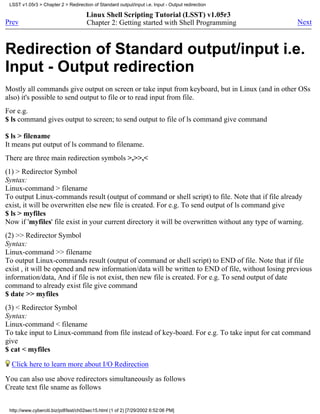 LSST v1.05r3 > Chapter 2 > Redirection of Standard output/input i.e. Input - Output redirection

                                      Linux Shell Scripting Tutorial (LSST) v1.05r3
Prev                                  Chapter 2: Getting started with Shell Programming               Next



Redirection of Standard output/input i.e.
Input - Output redirection
Mostly all commands give output on screen or take input from keyboard, but in Linux (and in other OSs
also) it's possible to send output to file or to read input from file.
For e.g.
$ ls command gives output to screen; to send output to file of ls command give command

$ ls > filename
It means put output of ls command to filename.
There are three main redirection symbols >,>>,<
(1) > Redirector Symbol
Syntax:
Linux-command > filename
To output Linux-commands result (output of command or shell script) to file. Note that if file already
exist, it will be overwritten else new file is created. For e.g. To send output of ls command give
$ ls > myfiles
Now if 'myfiles' file exist in your current directory it will be overwritten without any type of warning.
(2) >> Redirector Symbol
Syntax:
Linux-command >> filename
To output Linux-commands result (output of command or shell script) to END of file. Note that if file
exist , it will be opened and new information/data will be written to END of file, without losing previous
information/data, And if file is not exist, then new file is created. For e.g. To send output of date
command to already exist file give command
$ date >> myfiles
(3) < Redirector Symbol
Syntax:
Linux-command < filename
To take input to Linux-command from file instead of key-board. For e.g. To take input for cat command
give
$ cat < myfiles

  Click here to learn more about I/O Redirection
You can also use above redirectors simultaneously as follows
Create text file sname as follows


 http://www.cyberciti.biz/pdf/lsst/ch02sec15.html (1 of 2) [7/29/2002 6:52:06 PM]
 