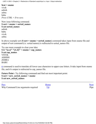 LSST v1.05r3 > Chapter 2 > Redirection of Standard output/input i.e. Input - Output redirection

$cat > sname
vivek
ashish
zebra
babu
Press CTRL + D to save.
Now issue following command.
$ sort < sname > sorted_names
$ cat sorted_names
ashish
babu
vivek
zebra
In above example sort ($ sort < sname > sorted_names) command takes input from sname file and
output of sort command (i.e. sorted names) is redirected to sorted_names file.
Try one more example to clear your idea:
$ tr "[a-z]" "[A-Z]" < sname > cap_names
$ cat cap_names
VIVEK
ASHISH
ZEBRA
BABU
tr command is used to translate all lower case characters to upper-case letters. It take input from sname
file, and tr's output is redirected to cap_names file.
Future Point : Try following command and find out most important point:
$ sort > new_sorted_names < sname
$ cat new_sorted_names

Prev                                                                 Home                            Next
Why Command Line arguments required                                   Up                             Pipe




 http://www.cyberciti.biz/pdf/lsst/ch02sec15.html (2 of 2) [7/29/2002 6:52:06 PM]
 