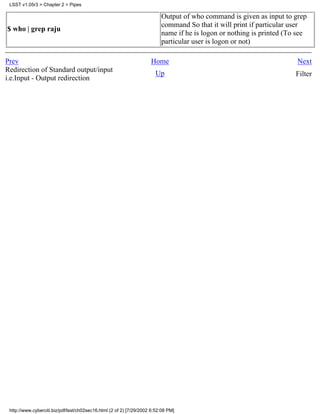 LSST v1.05r3 > Chapter 2 > Pipes

                                                                          Output of who command is given as input to grep
                                                                          command So that it will print if particular user
$ who | grep raju
                                                                          name if he is logon or nothing is printed (To see
                                                                          particular user is logon or not)

Prev                                                                 Home                                              Next
Redirection of Standard output/input                                   Up                                              Filter
i.e.Input - Output redirection




 http://www.cyberciti.biz/pdf/lsst/ch02sec16.html (2 of 2) [7/29/2002 6:52:08 PM]
 