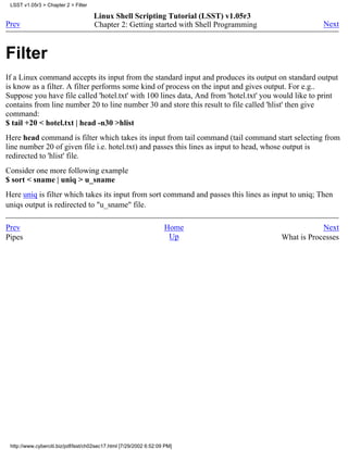 LSST v1.05r3 > Chapter 2 > Filter

                                     Linux Shell Scripting Tutorial (LSST) v1.05r3
Prev                                 Chapter 2: Getting started with Shell Programming               Next



Filter
If a Linux command accepts its input from the standard input and produces its output on standard output
is know as a filter. A filter performs some kind of process on the input and gives output. For e.g..
Suppose you have file called 'hotel.txt' with 100 lines data, And from 'hotel.txt' you would like to print
contains from line number 20 to line number 30 and store this result to file called 'hlist' then give
command:
$ tail +20 < hotel.txt | head -n30 >hlist
Here head command is filter which takes its input from tail command (tail command start selecting from
line number 20 of given file i.e. hotel.txt) and passes this lines as input to head, whose output is
redirected to 'hlist' file.
Consider one more following example
$ sort < sname | uniq > u_sname
Here uniq is filter which takes its input from sort command and passes this lines as input to uniq; Then
uniqs output is redirected to "u_sname" file.

Prev                                                                Home                             Next
Pipes                                                                Up                  What is Processes




 http://www.cyberciti.biz/pdf/lsst/ch02sec17.html [7/29/2002 6:52:09 PM]
 