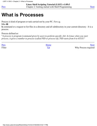 LSST v1.05r3 > Chapter 2 > What is Processes

                                     Linux Shell Scripting Tutorial (LSST) v1.05r3
Prev                                 Chapter 2: Getting started with Shell Programming                   Next



What is Processes
Process is kind of program or task carried out by your PC. For e.g.
$ ls -lR
ls command or a request to list files in a directory and all subdirectory in your current directory - It is a
process.
Process defined as:
"A process is program (command given by user) to perform specific Job. In Linux when you start
process, it gives a number to process (called PID or process-id), PID starts from 0 to 65535."

Prev                                                                Home                                Next
Filter                                                               Up                  Why Process required




 http://www.cyberciti.biz/pdf/lsst/ch02sec18.html [7/29/2002 6:52:11 PM]
 