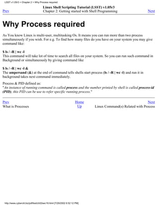LSST v1.05r3 > Chapter 2 > Why Process required

                                     Linux Shell Scripting Tutorial (LSST) v1.05r3
Prev                                 Chapter 2: Getting started with Shell Programming                     Next



Why Process required
As You know Linux is multi-user, multitasking Os. It means you can run more than two process
simultaneously if you wish. For e.g. To find how many files do you have on your system you may give
command like:

$ ls / -R | wc -l
This command will take lot of time to search all files on your system. So you can run such command in
Background or simultaneously by giving command like

$ ls / -R | wc -l &
The ampersand (&) at the end of command tells shells start process (ls / -R | wc -l) and run it in
background takes next command immediately.
Process & PID defined as:
"An instance of running command is called process and the number printed by shell is called process-id
(PID), this PID can be use to refer specific running process."

Prev                                                                Home                                   Next
What is Processes                                                    Up    Linux Command(s) Related with Process




 http://www.cyberciti.biz/pdf/lsst/ch02sec19.html [7/29/2002 6:52:12 PM]
 