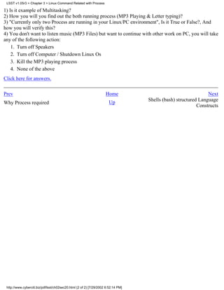 LSST v1.05r3 > Chapter 3 > Linux Command Related with Process

1) Is it example of Multitasking?
2) How you will you find out the both running process (MP3 Playing & Letter typing)?
3) "Currently only two Process are running in your Linux/PC environment", Is it True or False?, And
how you will verify this?
4) You don't want to listen music (MP3 Files) but want to continue with other work on PC, you will take
any of the following action:
    1. Turn off Speakers
    2. Turn off Computer / Shutdown Linux Os
    3. Kill the MP3 playing process
    4. None of the above
Click here for answers.


Prev                                                                 Home                                        Next
                                                                       Up           Shells (bash) structured Language
Why Process required
                                                                                                            Constructs




 http://www.cyberciti.biz/pdf/lsst/ch02sec20.html (2 of 2) [7/29/2002 6:52:14 PM]
 