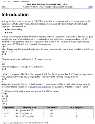 LSST v1.05r3 > Chapter 3 > Introducation

                                     Linux Shell Scripting Tutorial (LSST) v1.05r3
Prev                               Chapter 3: Shells (bash) structured Language Constructs            Next



Introduction
Making decision is important part in ONCE life as well as in computers logical driven program. In fact
logic is not LOGIC until you use decision making. This chapter introduces to the bash's structured
language constructs such as:
    q Decision making

    q Loops

Is there any difference making decision in Real life and with Computers? Well real life decision are quite
complicated to all of us and computers even don't have that much power to understand our real life
decisions. What computer know is 0 (zero) and 1 that is Yes or No. To make this idea clear, lets play
some game (WOW!) with bc - Linux calculator program.
$ bc
After this command bc is started and waiting for your commands, i.e. give it some calculation as follows
type 5 + 2 as:
5+2
7
7 is response of bc i.e. addition of 5 + 2 you can even try
5-2
5/2
See what happened if you type 5 > 2 as follows
5>2
1
1 (One?) is response of bc, How? bc compare 5 with 2 as, Is 5 is greater then 2, (If I ask same question to
you, your answer will be YES), bc gives this 'YES' answer by showing 1 value. Now try
5<2
0
0 (Zero) indicates the false i.e. Is 5 is less than 2?, Your answer will be no which is indicated by bc by
showing 0 (Zero). Remember in bc, relational expression always returns true (1) or false (0 - zero).

Try following in bc to clear your Idea and not down bc's response
5 > 12
5 == 10
5 != 2
5 == 5
12 < 2
  Expression                    Meaning to us                          Your Answer    BC's Response
5 > 12                 Is 5 greater than 12                                NO               0
5 == 10                Is 5 is equal to 10                                 NO               0
5 != 2                 Is 5 is NOT equal to 2                             YES               1

 http://www.cyberciti.biz/pdf/lsst/ch03.html (1 of 2) [7/29/2002 6:52:15 PM]
 