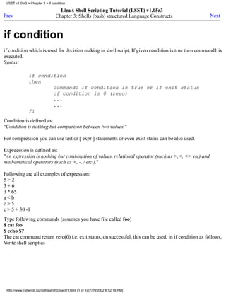 LSST v1.05r3 > Chapter 3 > if condition

                                    Linux Shell Scripting Tutorial (LSST) v1.05r3
Prev                              Chapter 3: Shells (bash) structured Language Constructs              Next



if condition
if condition which is used for decision making in shell script, If given condition is true then command1 is
executed.
Syntax:

                if condition
                then
                        command1 if condition is true or if exit status
                        of condition is 0 (zero)
                        ...
                        ...
                fi
Condition is defined as:
"Condition is nothing but comparison between two values."

For compression you can use test or [ expr ] statements or even exist status can be also used.

Expreession is defined as:
"An expression is nothing but combination of values, relational operator (such as >,<, <> etc) and
mathematical operators (such as +, -, / etc )."

Following are all examples of expression:
5>2
3+6
3 * 65
a<b
c>5
c > 5 + 30 -1
Type following commands (assumes you have file called foo)
$ cat foo
$ echo $?
The cat command return zero(0) i.e. exit status, on successful, this can be used, in if condition as follows,
Write shell script as




 http://www.cyberciti.biz/pdf/lsst/ch03sec01.html (1 of 3) [7/29/2002 6:52:16 PM]
 