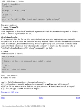 LSST v1.05r3 > Chapter 3 > if condition

$ cat > showfile
#!/bin/sh
#
#Script to print file
#
if cat $1
then
echo -e "nnFile $1, found and successfully echoed"
fi
Run above script as:
$ chmod 755 showfile
$./showfile foo
Shell script name is showfile ($0) and foo is argument (which is $1).Then shell compare it as follows:
if cat $1 which is expanded to if cat foo.
Detailed explanation
if cat command finds foo file and if its successfully shown on screen, it means our cat command is
successful and its exist status is 0 (indicates success), So our if condition is also true and hence statement
echo -e "nnFile $1, found and successfully echoed" is proceed by shell. Now if cat command is not
successful then it returns non-zero value (indicates some sort of failure) and this statement echo -e
"nnFile $1, found and successfully echoed" is skipped by our shell.
Exercise
Write shell script as follows:
cat > trmif
#
# Script to test rm command and exist status
#
if rm $1
then
echo "$1 file deleted"
fi
Press Ctrl + d to save
$ chmod 755 trmif

Answer the following question in referance to above script:
(A) foo file exists on your disk and you give command, $ ./trmfi foo what will be output?
(B) If bar file not present on your disk and you give command, $ ./trmfi bar what will be output?
(C) And if you type $ ./trmfi What will be output?
For Answer click here.


Prev                                                                 Home                               Next



 http://www.cyberciti.biz/pdf/lsst/ch03sec01.html (2 of 3) [7/29/2002 6:52:16 PM]
 