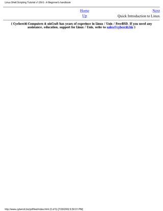 Linux Shell Scripting Tutorial v1.05r3 - A Beginner's handbook


                                                                         Home                          Next
                                                                          Up    Quick Introduction to Linux

      ( Cyeberciti Computers & nixCraft has years of experince in Linux / Unix / FreeBSD. If you need any
                  assistance, education, support for Linux / Unix, write to sales@cyberciti.biz )




http://www.cyberciti.biz/pdf/lsst/index.html (5 of 5) [7/29/2002 6:50:01 PM]
 