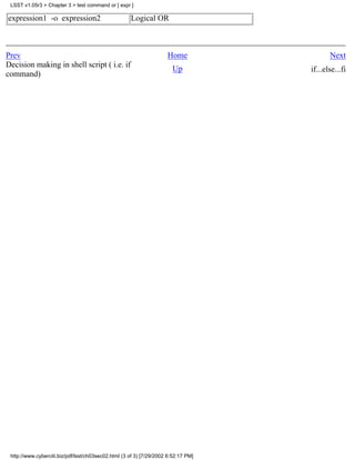 LSST v1.05r3 > Chapter 3 > test command or [ expr ]

expression1 -o expression2                           Logical OR



Prev                                                                 Home                  Next
Decision making in shell script ( i.e. if                              Up           if...else...fi
command)




 http://www.cyberciti.biz/pdf/lsst/ch03sec02.html (3 of 3) [7/29/2002 6:52:17 PM]
 