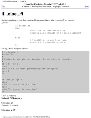 LSST v1.05r3 > Chapter 3 > if...else...fi

                                     Linux Shell Scripting Tutorial (LSST) v1.05r3
Prev                               Chapter 3: Shells (bash) structured Language Constructs   Next



if...else...fi
If given condition is true then command1 is executed otherwise command2 is executed.
Syntax:
                 if condition
                 then
                                   condition is zero (true - 0)
                                   execute all commands up to else statement

                       else
                                                if condition is not true then
                                                execute all commands up to fi
                       fi
For e.g. Write Script as follows:
$ vi isnump_n
#!/bin/sh
#
# Script to see whether argument is positive or negative
#
if [ $# -eq 0 ]
then
echo "$0 : You must give/supply one integers"
exit 1
fi

if test $1 -gt 0
then
echo "$1 number is positive"
else
echo "$1 number is negative"
fi
Try it as follows:
$ chmod 755 isnump_n

$ isnump_n 5
5 number is positive

$ isnump_n -45


 http://www.cyberciti.biz/pdf/lsst/ch03sec03.html (1 of 4) [7/29/2002 6:52:18 PM]
 