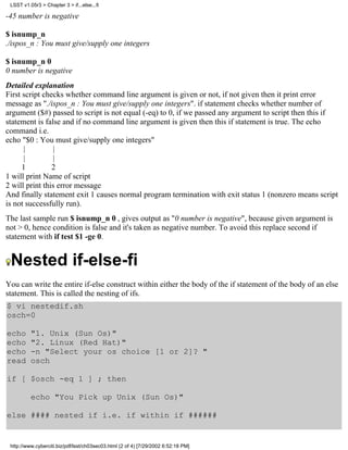 LSST v1.05r3 > Chapter 3 > if...else...fi

-45 number is negative

$ isnump_n
./ispos_n : You must give/supply one integers

$ isnump_n 0
0 number is negative
Detailed explanation
First script checks whether command line argument is given or not, if not given then it print error
message as "./ispos_n : You must give/supply one integers". if statement checks whether number of
argument ($#) passed to script is not equal (-eq) to 0, if we passed any argument to script then this if
statement is false and if no command line argument is given then this if statement is true. The echo
command i.e.
echo "$0 : You must give/supply one integers"
       |         |
       |         |
      1         2
1 will print Name of script
2 will print this error message
And finally statement exit 1 causes normal program termination with exit status 1 (nonzero means script
is not successfully run).
The last sample run $ isnump_n 0 , gives output as "0 number is negative", because given argument is
not > 0, hence condition is false and it's taken as negative number. To avoid this replace second if
statement with if test $1 -ge 0.


 Nested if-else-fi
You can write the entire if-else construct within either the body of the if statement of the body of an else
statement. This is called the nesting of ifs.
$ vi nestedif.sh
osch=0

echo      "1. Unix (Sun Os)"
echo      "2. Linux (Red Hat)"
echo      -n "Select your os choice [1 or 2]? "
read      osch

if [ $osch -eq 1 ] ; then

          echo "You Pick up Unix (Sun Os)"

else #### nested if i.e. if within if ######


 http://www.cyberciti.biz/pdf/lsst/ch03sec03.html (2 of 4) [7/29/2002 6:52:18 PM]
 