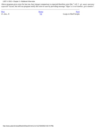 LSST v1.05r3 > Chapter 3 > Multilevel if-then-else

Above program gives error for last run, here integer comparison is expected therefore error like "./elf: [: -gt: unary operator
expected" occurs, but still our program notify this error to user by providing message "Opps! a is not number, give number".

Prev                                                      Home                                        Next
if...else...fi                                             Up                        Loops in Shell Scripts




  http://www.cyberciti.biz/pdf/lsst/ch03sec04.html (2 of 2) [7/29/2002 6:52:19 PM]
 