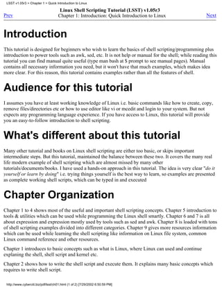 LSST v1.05r3 > Chapter 1 > Quick Introduction to Linux

                                     Linux Shell Scripting Tutorial (LSST) v1.05r3
Prev                                 Chapter 1: Introduction: Quick Introduction to Linux              Next



Introduction
This tutorial is designed for beginners who wish to learn the basics of shell scripting/programming plus
introduction to power tools such as awk, sed, etc. It is not help or manual for the shell; while reading this
tutorial you can find manual quite useful (type man bash at $ prompt to see manual pages). Manual
contains all necessary information you need, but it won't have that much examples, which makes idea
more clear. For this reason, this tutorial contains examples rather than all the features of shell.


Audience for this tutorial
I assumes you have at least working knowledge of Linux i.e. basic commands like how to create, copy,
remove files/directories etc or how to use editor like vi or mcedit and login to your system. But not
expects any programming language experience. If you have access to Linux, this tutorial will provide
you an easy-to-follow introduction to shell scripting.


What's different about this tutorial
Many other tutorial and books on Linux shell scripting are either too basic, or skips important
intermediate steps. But this tutorial, maintained the balance between these two. It covers the many real
life modern example of shell scripting which are almost missed by many other
tutorials/documents/books. I have used a hands-on approach in this tutorial. The idea is very clear "do it
yourself or learn by doing" i.e. trying things yourself is the best way to learn, so examples are presented
as complete working shell scripts, which can be typed in and executed


Chapter Organization
Chapter 1 to 4 shows most of the useful and important shell scripting concepts. Chapter 5 introduction to
tools & utilities which can be used while programming the Linux shell smartly. Chapter 6 and 7 is all
about expression and expression mostly used by tools such as sed and awk. Chapter 8 is loaded with tons
of shell scripting examples divided into different categories. Chapter 9 gives more resources information
which can be used while learning the shell scripting like information on Linux file system, common
Linux command reference and other resources.
Chapter 1 introduces to basic concepts such as what is Linux, where Linux can used and continue
explaning the shell, shell script and kernel etc.
Chapter 2 shows how to write the shell script and execute them. It explains many basic concepts which
requires to write shell script.

 http://www.cyberciti.biz/pdf/lsst/ch01.html (1 of 2) [7/29/2002 6:50:59 PM]
 