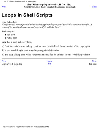 LSST v1.05r3 > Chapter 3 > Loops in Shell Scripts

                                    Linux Shell Scripting Tutorial (LSST) v1.05r3
Prev                              Chapter 3: Shells (bash) structured Language Constructs                Next



Loops in Shell Scripts
Loop defined as:
"Computer can repeat particular instruction again and again, until particular condition satisfies. A
group of instruction that is executed repeatedly is called a loop."
Bash supports:
   q for loop

   q while loop

Note that in each and every loop,
(a) First, the variable used in loop condition must be initialized, then execution of the loop begins.
(b) A test (condition) is made at the beginning of each iteration.
(c) The body of loop ends with a statement that modifies the value of the test (condition) variable.

Prev                                                                Home                               Next
Multilevel if-then-else                                              Up                             for loop




 http://www.cyberciti.biz/pdf/lsst/ch03sec05.html [7/29/2002 6:52:23 PM]
 