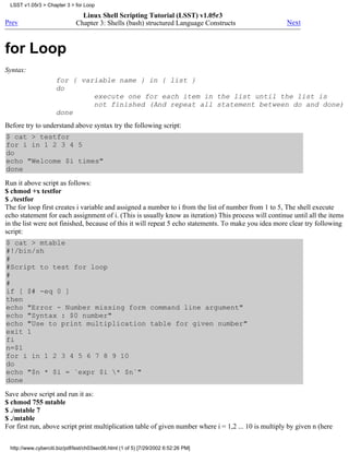 LSST v1.05r3 > Chapter 3 > for Loop

                                Linux Shell Scripting Tutorial (LSST) v1.05r3
Prev                          Chapter 3: Shells (bash) structured Language Constructs                  Next



for Loop
Syntax:
                     for { variable name } in { list }
                     do
                              execute one for each item in the list until the list is
                              not finished (And repeat all statement between do and done)
                     done
Before try to understand above syntax try the following script:
$ cat > testfor
for i in 1 2 3 4 5
do
echo "Welcome $i times"
done
Run it above script as follows:
$ chmod +x testfor
$ ./testfor
The for loop first creates i variable and assigned a number to i from the list of number from 1 to 5, The shell execute
echo statement for each assignment of i. (This is usually know as iteration) This process will continue until all the items
in the list were not finished, because of this it will repeat 5 echo statements. To make you idea more clear try following
script:
$ cat > mtable
#!/bin/sh
#
#Script to test for loop
#
#
if [ $# -eq 0 ]
then
echo "Error - Number missing form command line argument"
echo "Syntax : $0 number"
echo "Use to print multiplication table for given number"
exit 1
fi
n=$1
for i in 1 2 3 4 5 6 7 8 9 10
do
echo "$n * $i = `expr $i * $n`"
done
Save above script and run it as:
$ chmod 755 mtable
$ ./mtable 7
$ ./mtable
For first run, above script print multiplication table of given number where i = 1,2 ... 10 is multiply by given n (here


 http://www.cyberciti.biz/pdf/lsst/ch03sec06.html (1 of 5) [7/29/2002 6:52:26 PM]
 