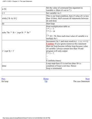 LSST v1.05r3 > Chapter 3 > The case Statement



                                                                          Set the value of command line argument to
n=$1
                                                                          variable n. (Here it's set to 7 )
i=1                                                                       Set variable i to 1
                                                                          This is our loop condition, here if value of i is less
while [ $i -le 10 ]                                                       than 10 then, shell execute all statements between
                                                                          do and done
do                                                                        Start loop
                                                                          Print multiplication table as
                                                                          7*1=7
                                                                          7 * 2 = 14
echo "$n * $i = `expr $i * $n`"
                                                                          ....
                                                                          7 * 10 = 70, Here each time value of variable n is
                                                                          multiply be i.
                                                                          Increment i by 1 and store result to i. ( i.e. i=i+1)
                                                                          Caution: If you ignore (remove) this statement
                                                                          than our loop become infinite loop because value
                                                                          of variable i always remain less than 10 and
i=`expr $i + 1`                                                           program will only output
                                                                          7*1=7
                                                                          ...
                                                                          ...
                                                                          E (infinite times)
                                                                          Loop stops here if i is not less than 10 i.e.
done                                                                      condition of loop is not true. Hence
                                                                          loop is terminated.



Prev                                                                 Home                                                 Next
for loop                                                              Up                                    The case Statement




 http://www.cyberciti.biz/pdf/lsst/ch03sec07.html (2 of 2) [7/29/2002 6:52:28 PM]
 
