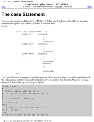 LSST v1.05r3 > Chapter 3 > The case Statement

                                    Linux Shell Scripting Tutorial (LSST) v1.05r3
Prev                              Chapter 3: Shells (bash) structured Language Constructs             Next



The case Statement
The case statement is good alternative to Multilevel if-then-else-fi statement. It enable you to match
several values against one variable. Its easier to read and write.
Syntax:

                      case        $variable-name in
                                 pattern1)   command
                                                 ...
                                                 ..
                                                 command;;
                                 pattern2)   command
                                                 ...
                                                 ..
                                                 command;;
                                 patternN)   command
                                                 ...
                                                 ..
                                                 command;;
                                 *)             command
                                                 ...
                                                 ..
                                                 command;;
                      esac
The $variable-name is compared against the patterns until a match is found. The shell then executes all
the statements up to the two semicolons that are next to each other. The default is *) and its executed if
no match is found. For e.g. write script as follows:
$   cat > car
#
#   if no vehicle name is given
#   i.e. -z $1 is defined and it is NULL
#
#   if no command line arg
if [ -z $1 ]
then
  rental="*** Unknown vehicle ***"
elif [ -n $1 ]
then
# otherwise make first arg as rental

 http://www.cyberciti.biz/pdf/lsst/ch03sec08.html (1 of 2) [7/29/2002 6:52:32 PM]
 